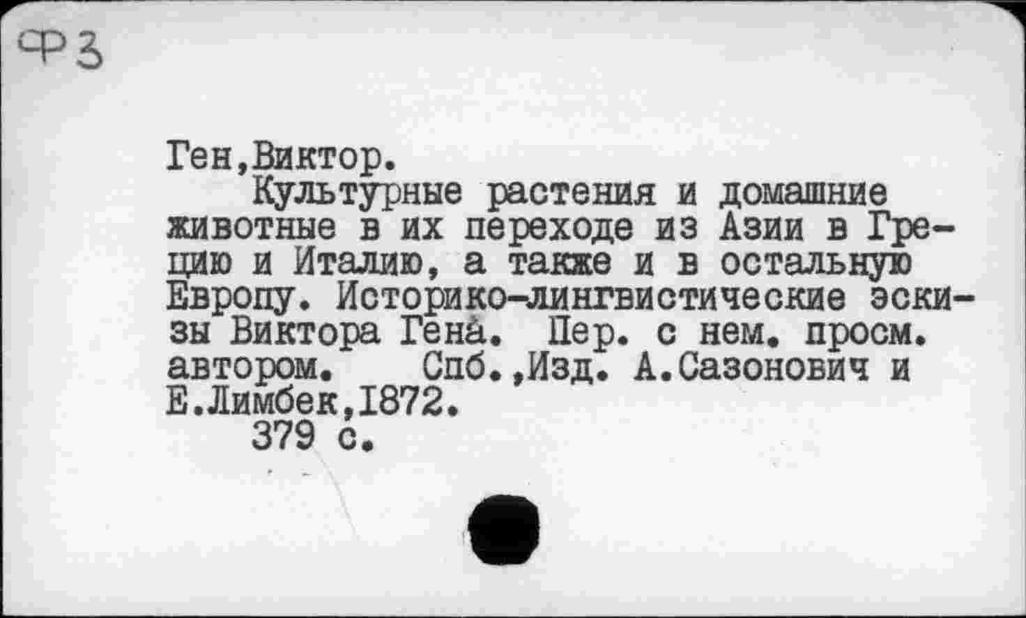 ﻿
Ген,Виктор.
Культурные растения и домашние животные в их переходе из Азии в Грецию и Италию, а также и в остальную Европу. Историко-лингвистические эскизы Виктора Генй. Пер. с нем. проем, автором. Спб.,Изд. А.Сазонович и Е. Лимбек,1872.
379 с.